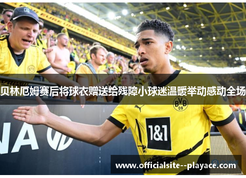 贝林厄姆赛后将球衣赠送给残障小球迷温暖举动感动全场