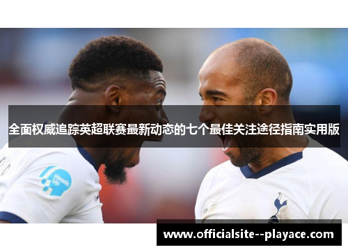 全面权威追踪英超联赛最新动态的七个最佳关注途径指南实用版
